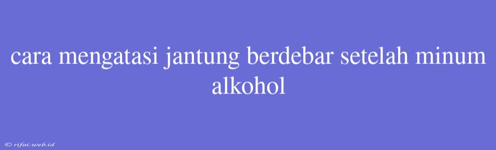 Cara Mengatasi Jantung Berdebar Setelah Minum Alkohol