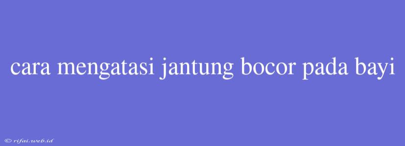 Cara Mengatasi Jantung Bocor Pada Bayi