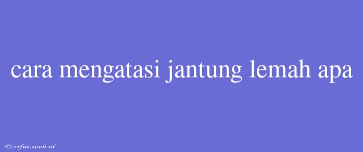 Cara Mengatasi Jantung Lemah Apa