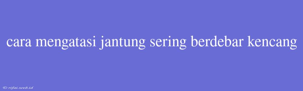 Cara Mengatasi Jantung Sering Berdebar Kencang