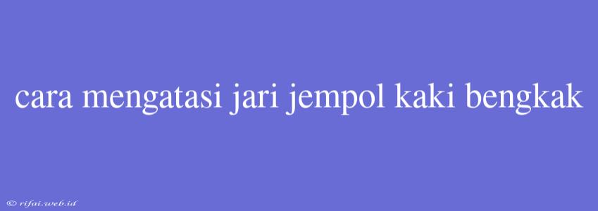 Cara Mengatasi Jari Jempol Kaki Bengkak