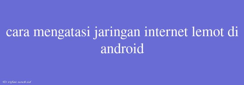 Cara Mengatasi Jaringan Internet Lemot Di Android