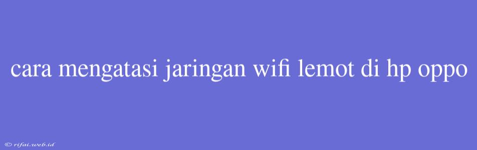 Cara Mengatasi Jaringan Wifi Lemot Di Hp Oppo