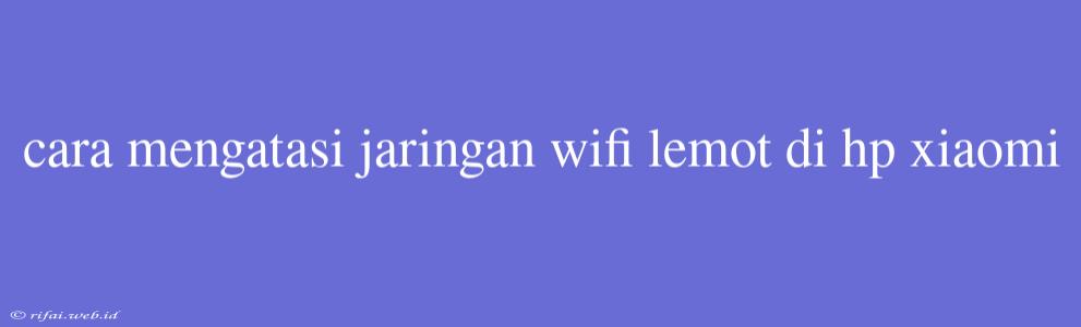 Cara Mengatasi Jaringan Wifi Lemot Di Hp Xiaomi