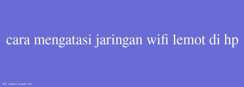 Cara Mengatasi Jaringan Wifi Lemot Di Hp