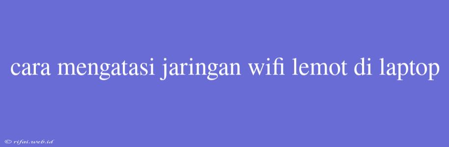 Cara Mengatasi Jaringan Wifi Lemot Di Laptop