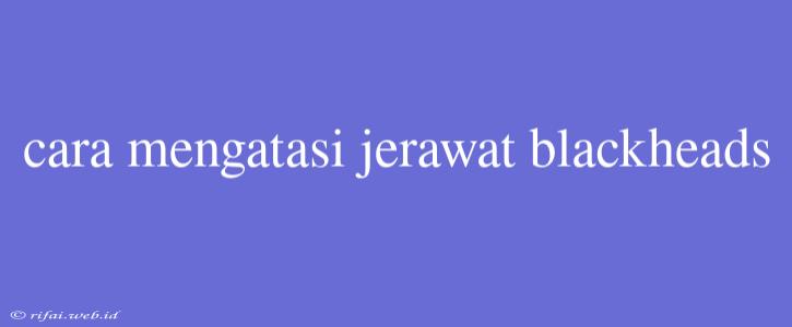 Cara Mengatasi Jerawat Blackheads