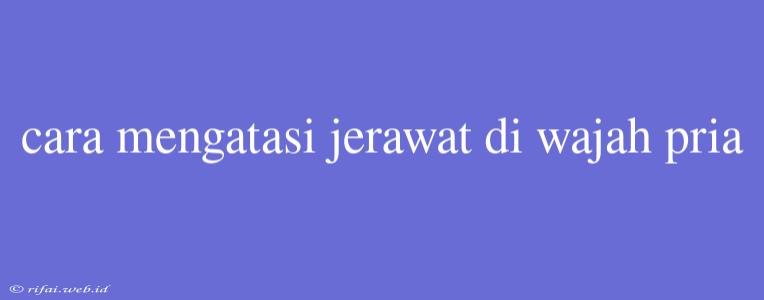 Cara Mengatasi Jerawat Di Wajah Pria