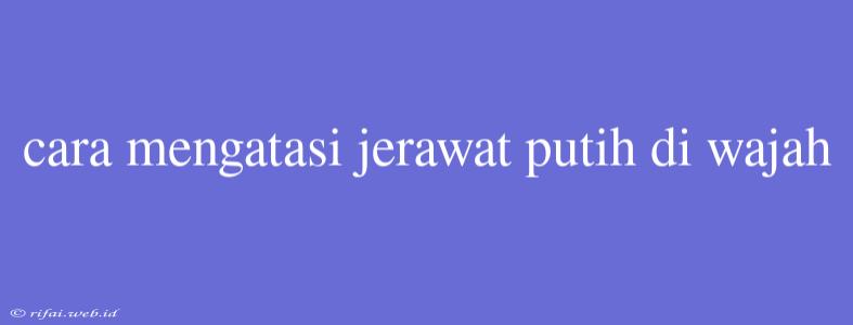 Cara Mengatasi Jerawat Putih Di Wajah