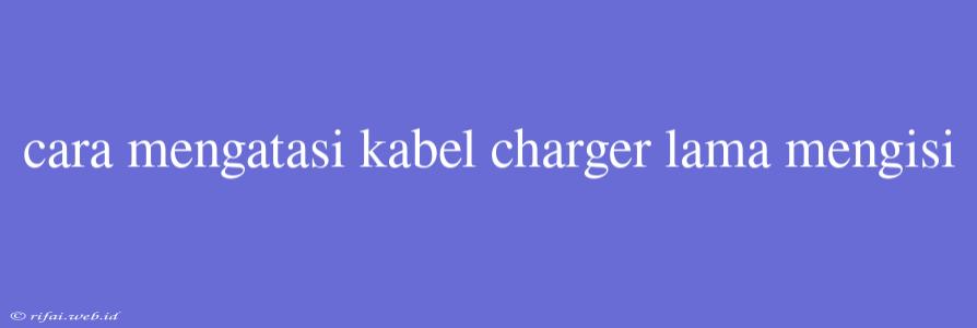 Cara Mengatasi Kabel Charger Lama Mengisi