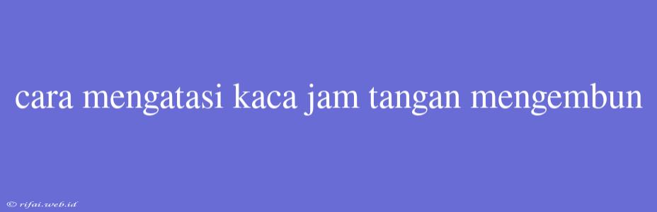 Cara Mengatasi Kaca Jam Tangan Mengembun