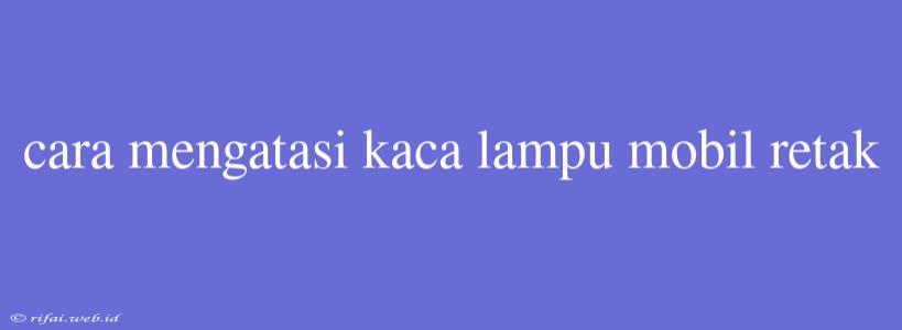 Cara Mengatasi Kaca Lampu Mobil Retak