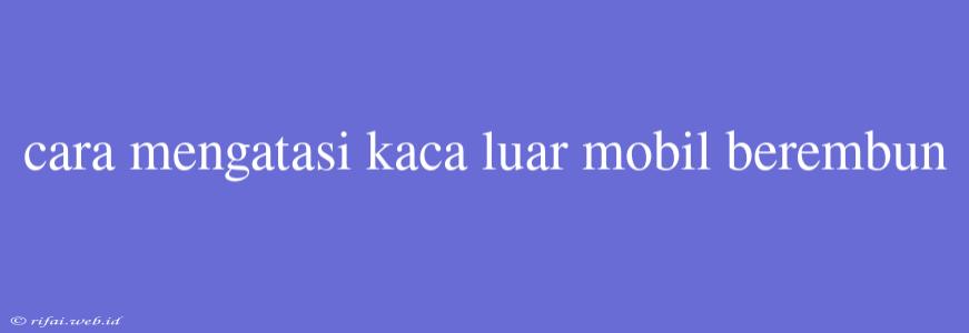 Cara Mengatasi Kaca Luar Mobil Berembun