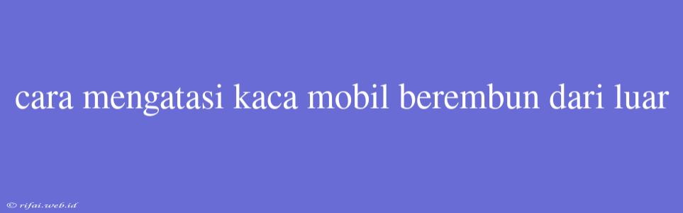 Cara Mengatasi Kaca Mobil Berembun Dari Luar