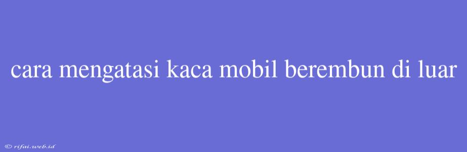 Cara Mengatasi Kaca Mobil Berembun Di Luar