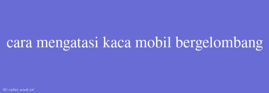 Cara Mengatasi Kaca Mobil Bergelombang