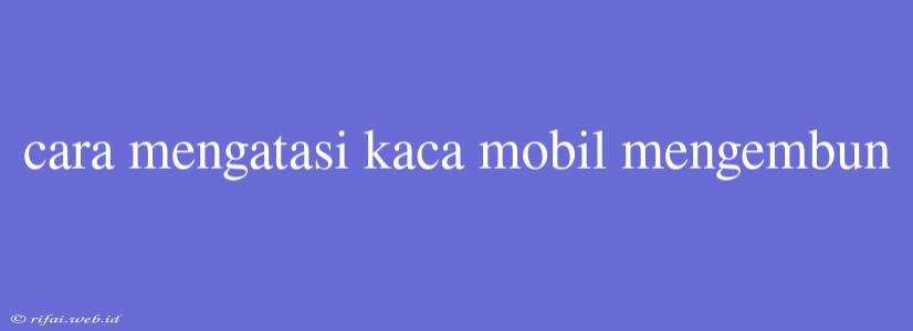 Cara Mengatasi Kaca Mobil Mengembun