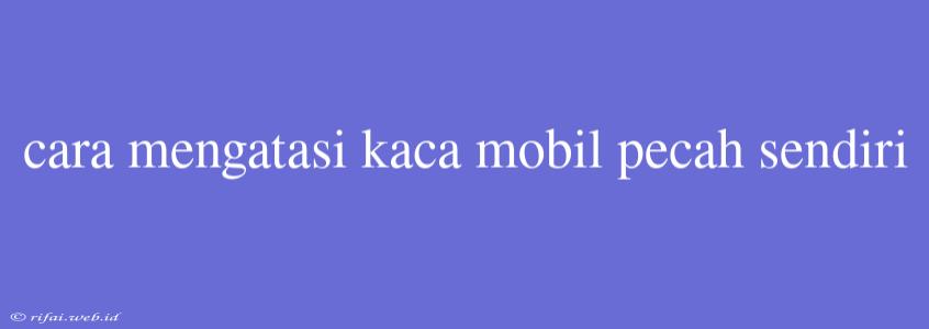 Cara Mengatasi Kaca Mobil Pecah Sendiri