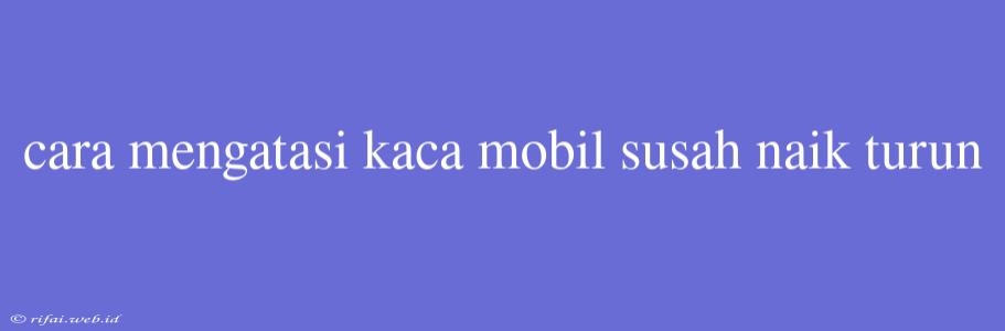 Cara Mengatasi Kaca Mobil Susah Naik Turun