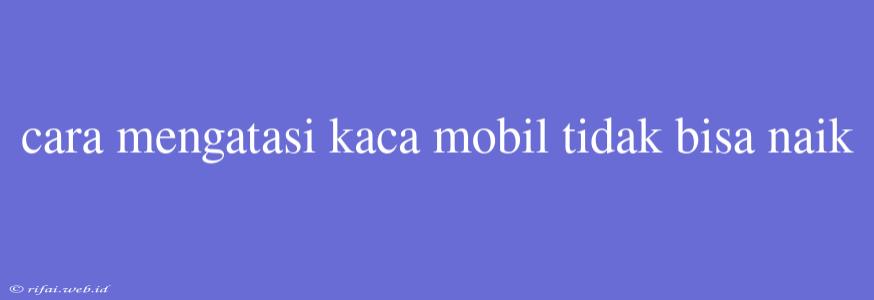 Cara Mengatasi Kaca Mobil Tidak Bisa Naik