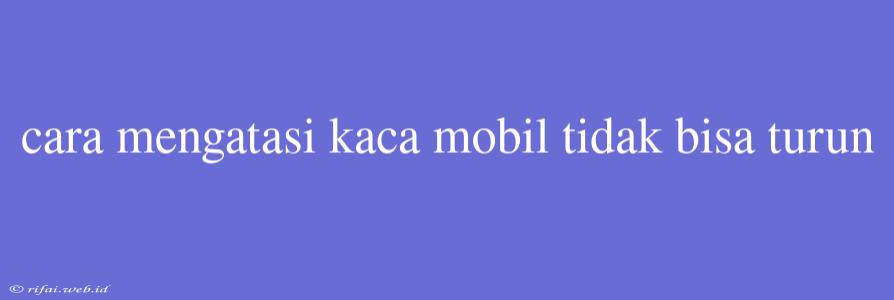 Cara Mengatasi Kaca Mobil Tidak Bisa Turun