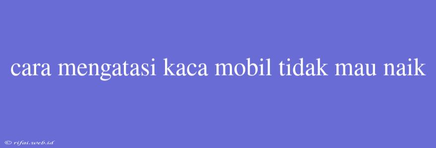 Cara Mengatasi Kaca Mobil Tidak Mau Naik