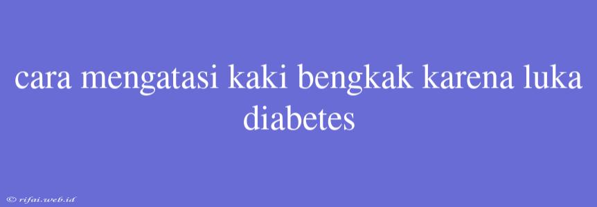 Cara Mengatasi Kaki Bengkak Karena Luka Diabetes