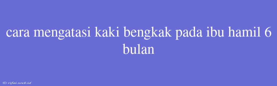 Cara Mengatasi Kaki Bengkak Pada Ibu Hamil 6 Bulan