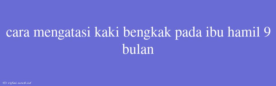 Cara Mengatasi Kaki Bengkak Pada Ibu Hamil 9 Bulan