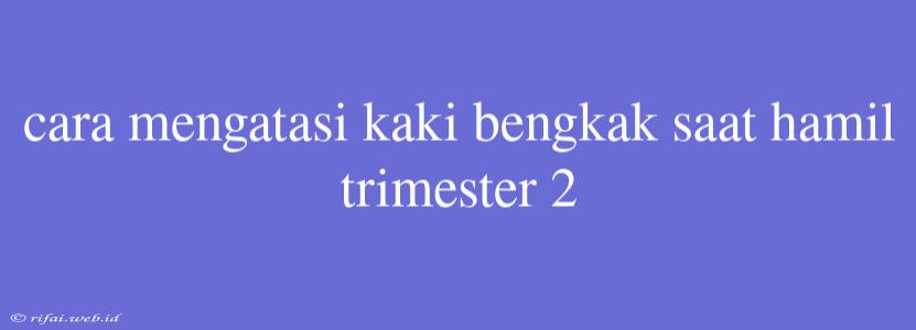 Cara Mengatasi Kaki Bengkak Saat Hamil Trimester 2