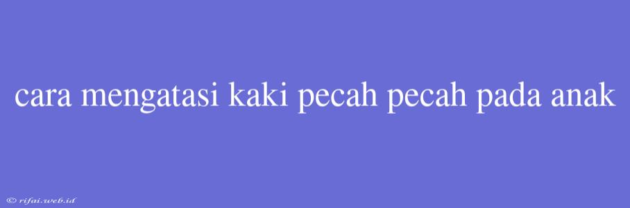 Cara Mengatasi Kaki Pecah Pecah Pada Anak