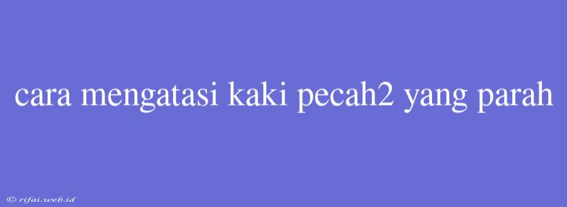 Cara Mengatasi Kaki Pecah2 Yang Parah