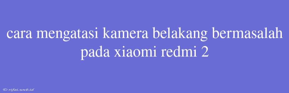 Cara Mengatasi Kamera Belakang Bermasalah Pada Xiaomi Redmi 2