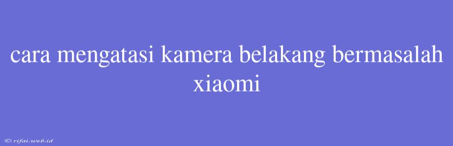 Cara Mengatasi Kamera Belakang Bermasalah Xiaomi