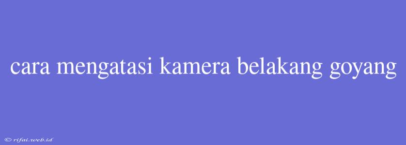 Cara Mengatasi Kamera Belakang Goyang