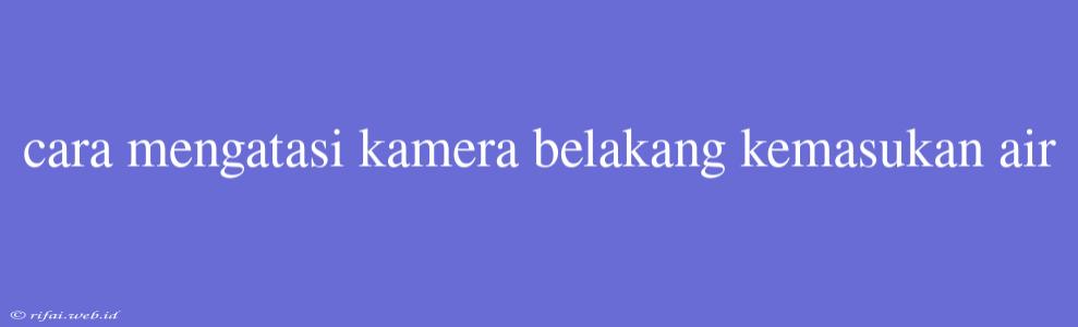 Cara Mengatasi Kamera Belakang Kemasukan Air