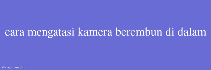 Cara Mengatasi Kamera Berembun Di Dalam