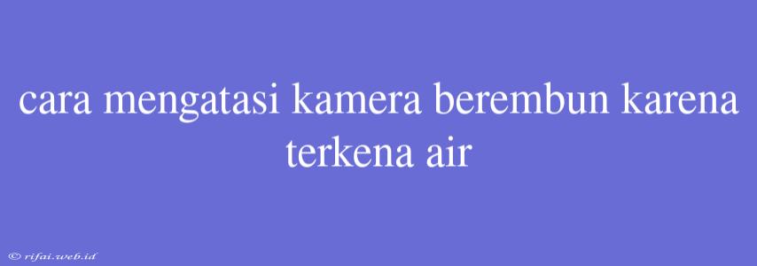 Cara Mengatasi Kamera Berembun Karena Terkena Air