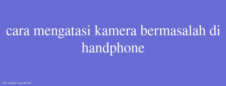 Cara Mengatasi Kamera Bermasalah Di Handphone