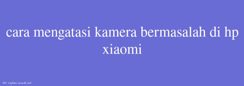 Cara Mengatasi Kamera Bermasalah Di Hp Xiaomi