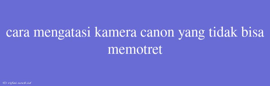 Cara Mengatasi Kamera Canon Yang Tidak Bisa Memotret