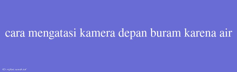 Cara Mengatasi Kamera Depan Buram Karena Air