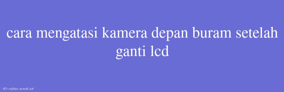 Cara Mengatasi Kamera Depan Buram Setelah Ganti Lcd