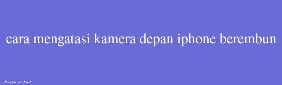 Cara Mengatasi Kamera Depan Iphone Berembun