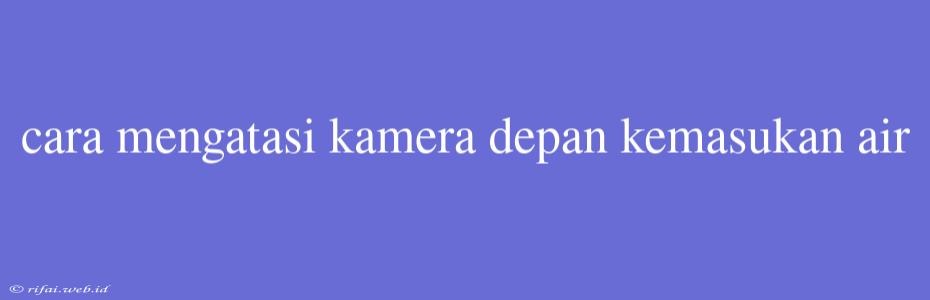 Cara Mengatasi Kamera Depan Kemasukan Air