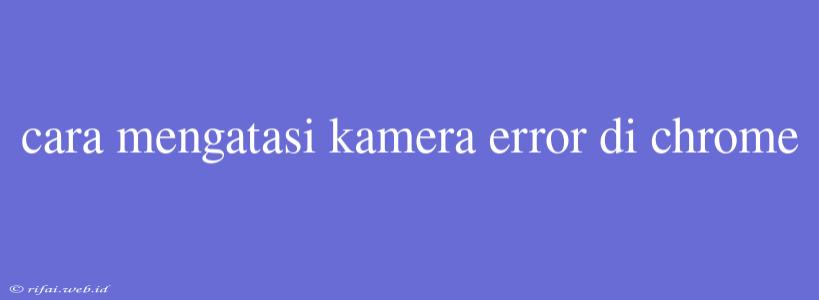 Cara Mengatasi Kamera Error Di Chrome