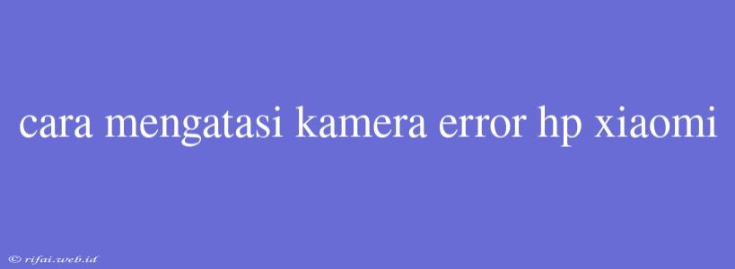 Cara Mengatasi Kamera Error Hp Xiaomi