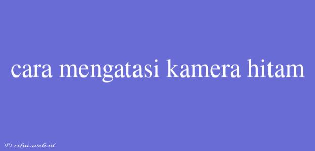 Cara Mengatasi Kamera Hitam