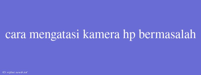 Cara Mengatasi Kamera Hp Bermasalah