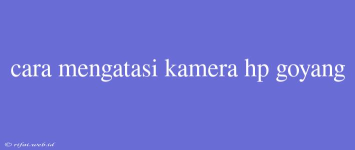 Cara Mengatasi Kamera Hp Goyang